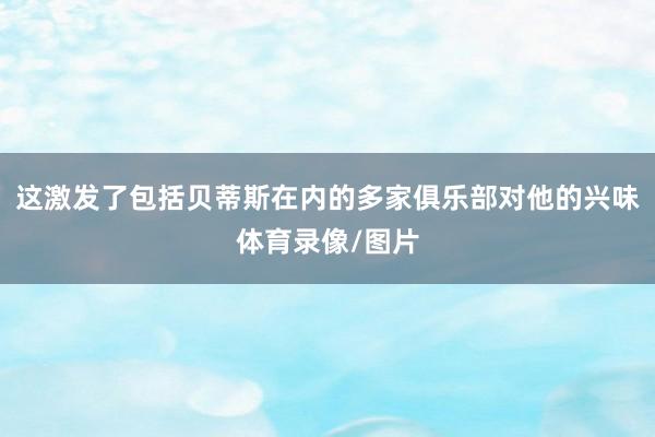 这激发了包括贝蒂斯在内的多家俱乐部对他的兴味体育录像/图片