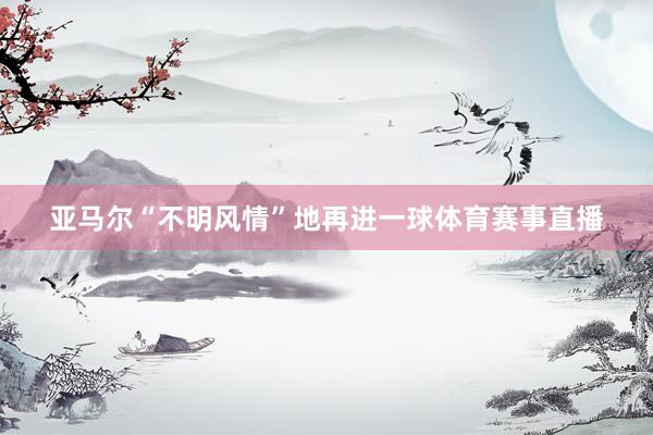 亚马尔“不明风情”地再进一球体育赛事直播