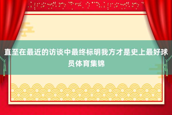 直至在最近的访谈中最终标明我方才是史上最好球员体育集锦