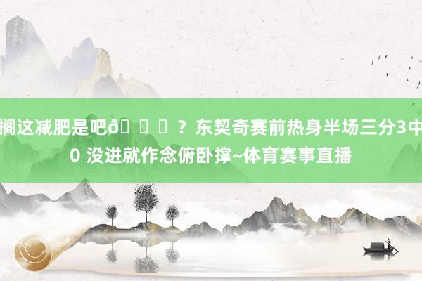 搁这减肥是吧😂？东契奇赛前热身半场三分3中0 没进就作念俯卧撑~体育赛事直播