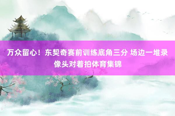 万众留心！东契奇赛前训练底角三分 场边一堆录像头对着拍体育集锦
