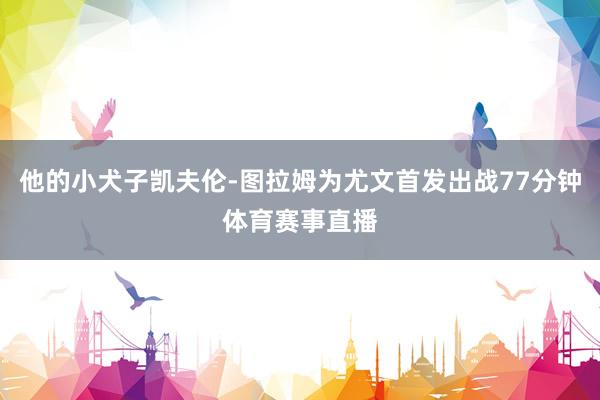 他的小犬子凯夫伦-图拉姆为尤文首发出战77分钟体育赛事直播