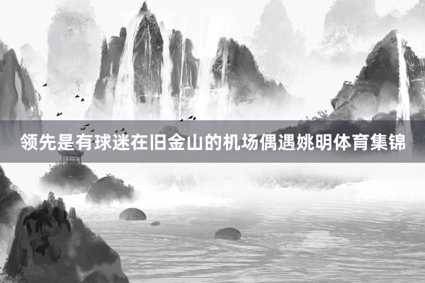 领先是有球迷在旧金山的机场偶遇姚明体育集锦