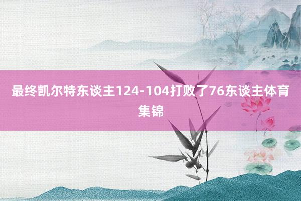 最终凯尔特东谈主124-104打败了76东谈主体育集锦