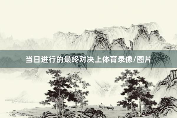 当日进行的最终对决上体育录像/图片