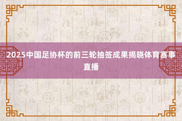 2025中国足协杯的前三轮抽签成果揭晓体育赛事直播