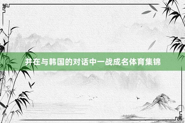 并在与韩国的对话中一战成名体育集锦