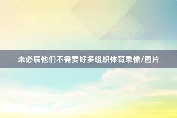 未必辰他们不需要好多组织体育录像/图片