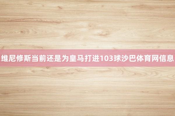 维尼修斯当前还是为皇马打进103球沙巴体育网信息
