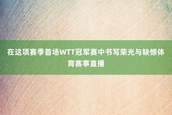 在这项赛季首场WTT冠军赛中书写荣光与缺憾体育赛事直播