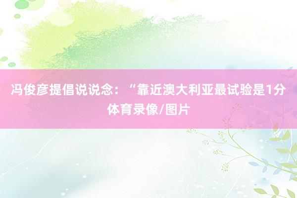 冯俊彦提倡说说念：“靠近澳大利亚最试验是1分体育录像/图片