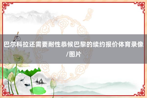 巴尔科拉还需要耐性恭候巴黎的续约报价体育录像/图片
