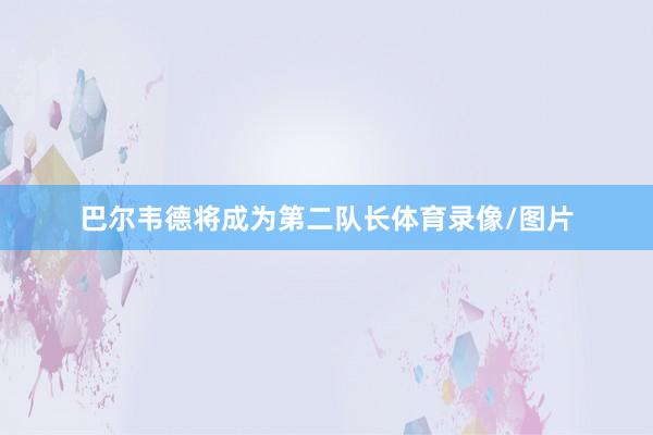 巴尔韦德将成为第二队长体育录像/图片