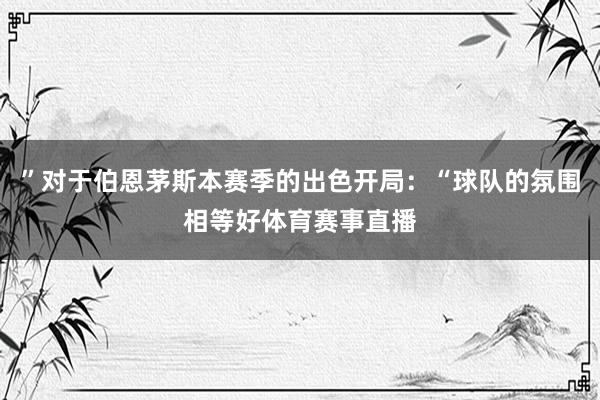 ”对于伯恩茅斯本赛季的出色开局:“球队的氛围相等好体育赛事直播
