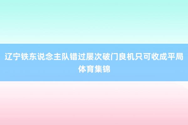 辽宁铁东说念主队错过屡次破门良机只可收成平局体育集锦