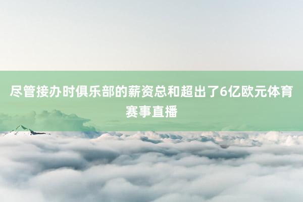 尽管接办时俱乐部的薪资总和超出了6亿欧元体育赛事直播