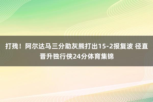 打残！阿尔达马三分助灰熊打出15-2报复波 径直晋升独行侠24分体育集锦