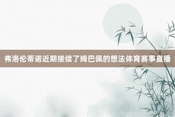 弗洛伦蒂诺近期接续了姆巴佩的想法体育赛事直播