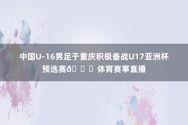 中国U-16男足于重庆积极备战U17亚洲杯预选赛🎉体育赛事直播