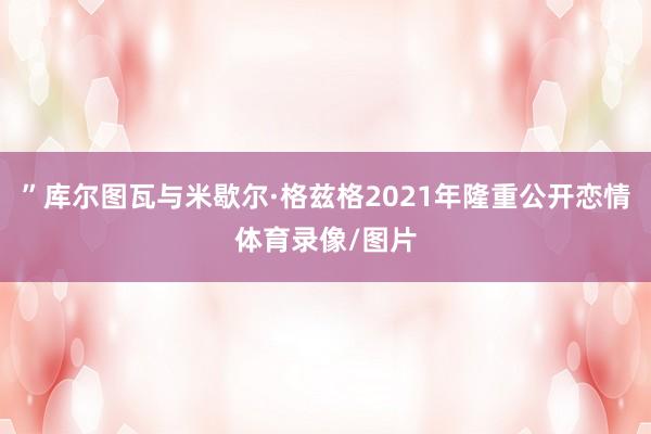 ”库尔图瓦与米歇尔·格兹格2021年隆重公开恋情体育录像/图片