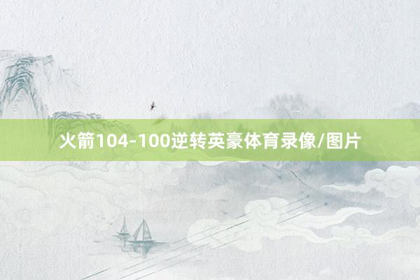 火箭104-100逆转英豪体育录像/图片